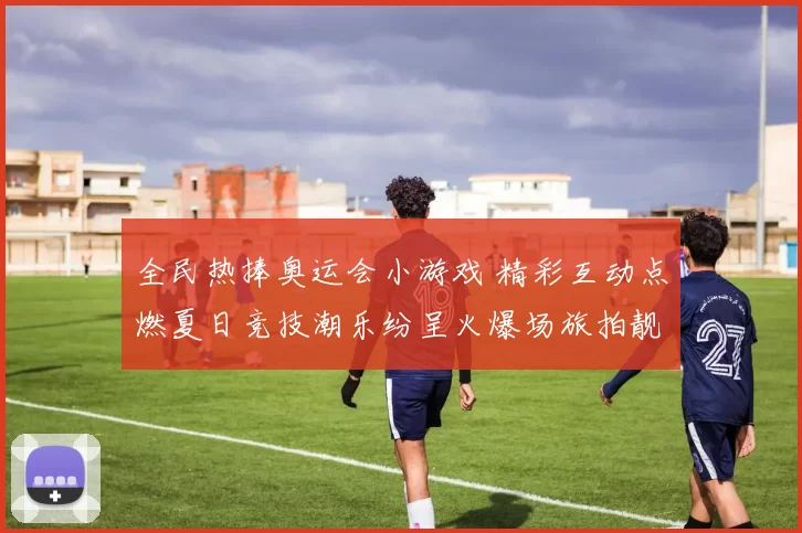 全民热捧奥运会小游戏 精彩互动点燃夏日竞技潮乐纷呈火爆场旅拍靓照