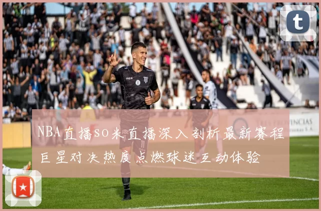 NBA直播so米直播深入剖析最新赛程巨星对决热度点燃球迷互动体验