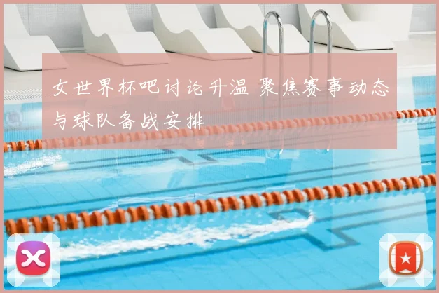 女世界杯吧讨论升温 聚焦赛事动态与球队备战安排