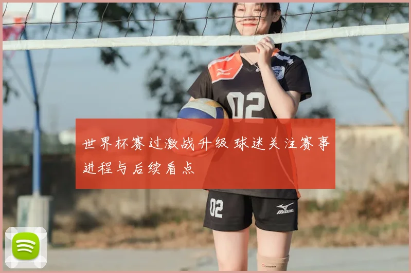 世界杯赛过激战升级 球迷关注赛事进程与后续看点