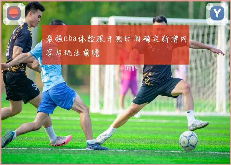 最强nba体验服开测时间确定新增内容与玩法前瞻