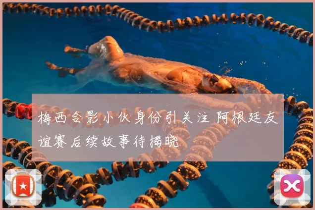 梅西合影小伙身份引关注 阿根廷友谊赛后续故事待揭晓