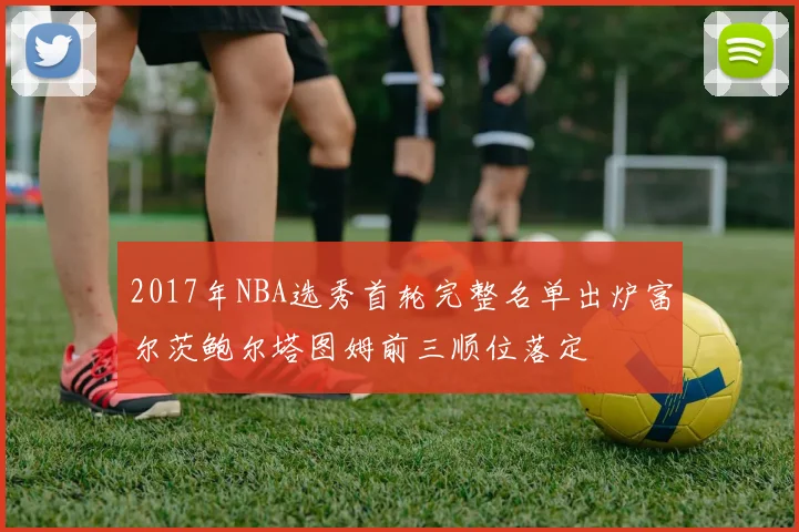 2017年NBA选秀首轮完整名单出炉富尔茨鲍尔塔图姆前三顺位落定