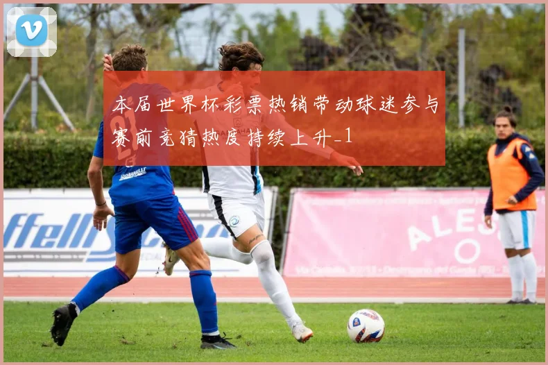本届世界杯彩票热销带动球迷参与赛前竞猜热度持续上升_1