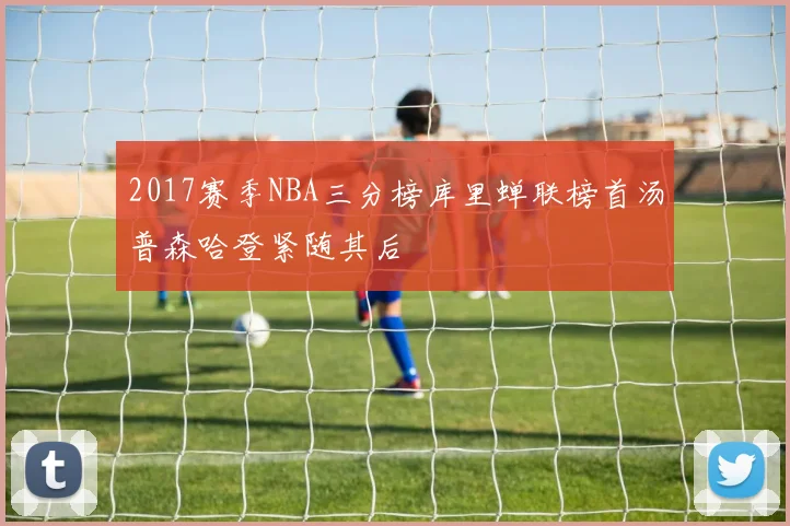 2017赛季NBA三分榜库里蝉联榜首汤普森哈登紧随其后