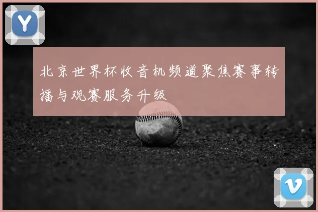 北京世界杯收音机频道聚焦赛事转播与观赛服务升级