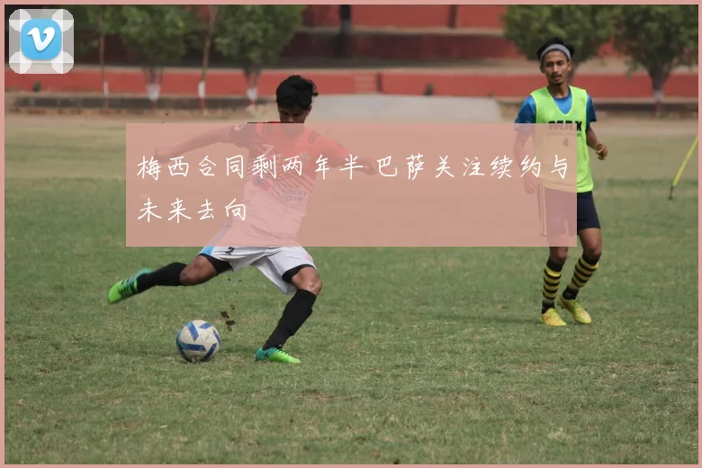 梅西合同剩两年半 巴萨关注续约与未来去向