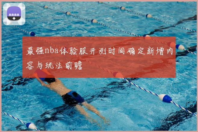 最强nba体验服开测时间确定新增内容与玩法前瞻